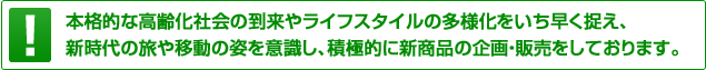 本格的な高齢化社会の到来やライフスタイルの多様化をいち早く捉え、新時代の旅や移動の姿を意識し、積極的に新商品の企画・販売をしております。