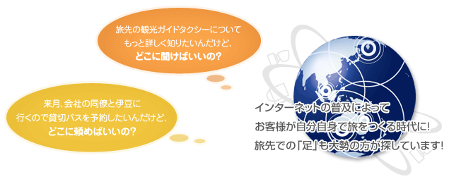 旅先の観光ガイドタクシーについてもっと詳しく知りたいんだけど、どこに聞けばいいの? 来月、会社の同僚と伊豆に行くので観光バスを予約したいんだけど、どこに頼めばいいの? インターネットの普及によってお客様が自分自身で旅をつくる時代に!旅先での「足」も大勢の方が探しています!