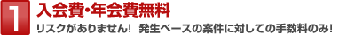 1 入会費・年会費無料 リスクがありません!発生ベースの案件に対しての手数料のみ!