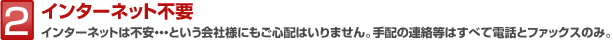 2 インターネット不要 インターネットは不安・・・という会社様にもご心配はいりません。手配の連絡等はすべて電話とファックスのみ